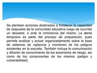 Se plantean acciones destinadas a fortalecer la capacidad
de respuesta de la comunidad educativa luego de ocurrido
un desastre, o ante la inminencia del mismo. La alerta
temprana es parte del proceso de preparación, pues
permite analizar y actuar organizadamente sobre la base
de sistemas de vigilancia y monitoreo de los peligros
existentes en la escuela. También incluye la comunicación
y difusión de conocimiento de los escenarios de riesgo, así
como de los componentes de los mismos (peligro y
vulnerabilidad)
 