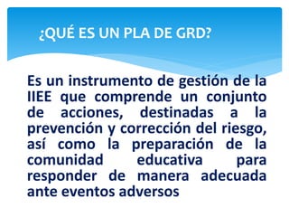 ¿QUÉ ES UN PLA DE GRD?
Es un instrumento de gestión de la
IIEE que comprende un conjunto
de acciones, destinadas a la
prevención y corrección del riesgo,
así como la preparación de la
comunidad educativa para
responder de manera adecuada
ante eventos adversos
 