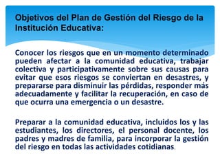 Objetivos del Plan de Gestión del Riesgo de la
Institución Educativa:
Conocer los riesgos que en un momento determinado
pueden afectar a la comunidad educativa, trabajar
colectiva y participativamente sobre sus causas para
evitar que esos riesgos se conviertan en desastres, y
prepararse para disminuir las pérdidas, responder más
adecuadamente y facilitar la recuperación, en caso de
que ocurra una emergencia o un desastre.
Preparar a la comunidad educativa, incluidos los y las
estudiantes, los directores, el personal docente, los
padres y madres de familia, para incorporar la gestión
del riesgo en todas las actividades cotidianas.
 
