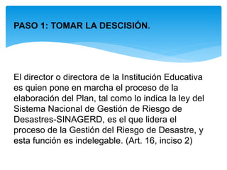 PASO 1: TOMAR LA DESCISIÓN.
El director o directora de la Institución Educativa
es quien pone en marcha el proceso de la
elaboración del Plan, tal como lo indica la ley del
Sistema Nacional de Gestión de Riesgo de
Desastres-SINAGERD, es el que lidera el
proceso de la Gestión del Riesgo de Desastre, y
esta función es indelegable. (Art. 16, inciso 2)
 
