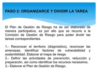 PASO 2: ORGANIZARCE Y DIVIDIR LA TAREA
El Plan de Gestión de Riesgo ha de ser elaborado de
manera participativa, es por ello que se recurre a la
Comisión de Gestión de Riesgo para poder dividir las
tareas correspondientes.
1.- Reconocer el territorio (diagnóstico), reconocer las
amenazas, identificar factores de vulnerabilidad y
sostenibilidad. Elaborar el mapa de riesgo
2.- Definir las actividades de prevención, reducción y
preparación, así como identificar los recursos necesarios.
3.- Elaborar el Plan de Gestión de Riesgo.
 