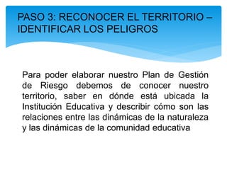 PASO 3: RECONOCER EL TERRITORIO –
IDENTIFICAR LOS PELIGROS
Para poder elaborar nuestro Plan de Gestión
de Riesgo debemos de conocer nuestro
territorio, saber en dónde está ubicada la
Institución Educativa y describir cómo son las
relaciones entre las dinámicas de la naturaleza
y las dinámicas de la comunidad educativa
 