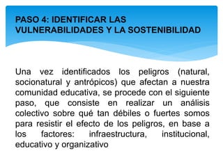 PASO 4: IDENTIFICAR LAS
VULNERABILIDADES Y LA SOSTENIBILIDAD
Una vez identificados los peligros (natural,
socionatural y antrópicos) que afectan a nuestra
comunidad educativa, se procede con el siguiente
paso, que consiste en realizar un análisis
colectivo sobre qué tan débiles o fuertes somos
para resistir el efecto de los peligros, en base a
los factores: infraestructura, institucional,
educativo y organizativo
 