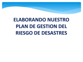 ELABORANDO NUESTRO
PLAN DE GESTION DEL
RIESGO DE DESASTRES
 