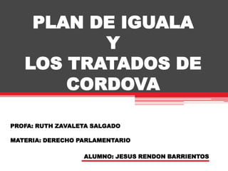 PLAN DE IGUALAYLOS TRATADOS DE CORDOVA PROFA: RUTH ZAVALETA SALGADO MATERIA: DERECHO PARLAMENTARIO ALUMNO: JESUS RENDON BARRIENTOS 