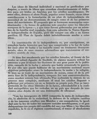 Las ideas de libertad individual y nacional se predicaban por
doquier, a través de libros que cruzaban clandestinamente €1 Atlán-
tico para ser leidos en Amrica por los criollos novohispanos. Dc
entre ellos, destaca ci abate Pradt, popular autor frances, cuyas ideas
contribuyeron a la formulacion de un plan de independencia sin
necesidad de un derramamiento dc sangre como ci de las primeras
fases del movimiento. El proponla quc se formasen monarquias cons-
titucionales —Ia forma de gobierno rnIts popular entre los liberales
curopeos de la época—, y pie Cstas fuesen gobernaclas por un miem-
bro de la farnilia real espaflola. Con esta soliiciOn Ia Nueva Espafla
Sc independizaba de Espafla, pero sin romper con ella y en forma
pacifica. El Plan de Iguala debió indudablcmente mucho a estas
ideas.
    La consumaciOn de la inclepenclencia es, por consiguiente, Un
complejo hecho histArico que hay que coinprender a la luz de todos
los once aflos dc lucia y no tornarlo como tin lenArneno descoyun-
turado, obra de unos cuantos advenedizos que traicionaron el ver-
dadero sentido (IC CsLa.
    Si bien fue encabezada por los criollos letrados, al frente de los
cuales se coloco Agustin de Iturbide, de alguna manera reflejo los
intereses o lrn' lo menos Las ilusiones (IC una gran parte de Ia pobla-
dOn, cansada de la lucha y miseria pie habia arrastrado La guerra.
Es por ello que puede habtarse die un movimiento nacional cuyos
objetivos principales eran: In independencia, Ia uniOn y la religion.
Si bien no se tratO de tin moviniiento de masas, como ci de la pri-
mera fase de la independencia, tampoco fue una contrarrevoluciOn,
como muchos autores ban afirmaclo. Fue realmente la sintesis de un
proceso muy complejo, mediante ci cual los criollos Ilegaron a
gobernar por primera Vcz en su historia su propio paIs.Fue sit
           de las ideas liberaics dc la Cpoca, adecuandolas a la reali-
 dad sociopolitica que les rodeaba, en tin pais que despuCs de ties-
cientos aflos dejaba de ser una dominacion de ultramar.
    "Con los insurgentes de 1810 compartia la meta de independen-
cia, La aboliciOn de la esciavitud, la defensa de la religiOn catOlica
y de los intereses criollos; con Morelos y sus compafleros, la igLial-
dad ante La icy de todos los sectores sociales novohispanos, y el gua-
dalupanismo tan propio del caudillo del stir. con Mina y los liberales
espafloles, la fe en el regimen constitucional, el temor al absolutismo
10
 