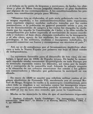 y el énfasis en hi union de hispanos y mexicanos, de hecho, Los obje-
tivos y plan de Mina fucron juzgados similares al plan iturbidista
por algunos de sus contemporáneos. A los constitucionalistas les pro-
metla una constituciOn propia para Mexico.
    "Mientras Csta so elaboraba, ci pals .seria gobernado con la car-
ta magna espanola; a los anticonstitucionalistas daba esperanzas,
pues suprimla algunas znediclas radicales tomadas por ]as cofles
peninsulares; a La poblacion en general prometla uniOn y paz, en
vez do derramamiento de sangre; a las castas les otorgaba la ciuda-
danla que les negaba la ConstituciOn de Cácliz; a la Clite eriolla la
tranquilizaciOn por haber superado al movimicnto do masas enarde-
cido y violento; al bajo clero, elemento con-ibativo en la insurgencia,
y al alto clero, apoyo de los realistas, les mantenia sus fueros y
privitegios. A Los militares, realistas e insurgentes indultados, los
prometió conservar sus fueros y recompensar sus servicios a! pals."
    Asi, HO CS LIC extraflanws que el levantamiento ituthidista abar-
cara a toda la Nueva Espalia por primera vez bajo el ideal comün
do independencia.
    La coyuntura favorable para el desarrollo de Cste vino, sin em-
bargo, e igual que en 1808, do Espafla misma. Dc hecho la monar-
qula espanola estaba sumamente desprestigiada en toda Europa por
su testaruda represiOn contra Los liberales, asi conio por La inepti-
tud y corrupción de la camarilla real. Ademas La miopia respecto
a la situaciOn de sus colonias americanas fue cornün a los gobier-
nos conservadores y liberales que gobernaron In melrópo)i en esa
década.
    En enero do 1820 se suscitO una rebeliOn militar contra el ré-
gimen absolutista do Fernando VU, encabezada por el coronel Ra-
fael do Iliego. Exiglan la vuelta a la monarquia constitucional, pero
sobre todo se negaban a ser enviados contra los insurgentes argeil-
tinas a una guerra que consideraban perdida do antemano. En marzo
do 1820 ci rey no tuvo otro remedio que jurar la ConstituciOn.
     Mucho so ha manejado la idea do quo el movimiento trigarante
       Jirnénez Codinach, Estela Guadalupe: "La insurgcncia: Guerra y
transacción. 1808-1821", en Mexico y sit /Iistoria, Mexico, UTEHA 1984. v-
5, pp. 689-690.
12
 