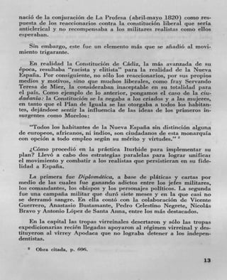 nació de la conjuración de La Profesa (abril-mayo 1820) como res-
puesta de los reaccionarios contra la constitucion liberal quc seria
anticlerical y no recomt)ensaba a los militares realistas como ellos
esperaban.
   Sin embargo, este fue un elemento más que se anadio al movi-
miento trigarante.
    En realidad la Constitución de Cádiz, la mils avanzada de su
época, resultaba "racista y elitista" para la realidad (IC la Nueva
Espafla. Por consiguiente, no solo Los reaccionarios, por sits
medios y motivos, sino que muchos liberales, como fray Servando
Teresa de Mier, la consideraban inaceptabLe en su totalidad para
el pals. Como ejemplo de Lo anterior, pongamos ci caso de La cia-
dadania: Ia Constitucion se la negaba a los criados y it las mujeres,
en tanto que el Plan de Iguala se las otorgaba a todos los habitan-
tes, dejándose sentir La influencia de las ideas de los primeros in-
surgentes como Morelos:
    "Todos los habitantes de la Nueva Espafla sin distinciOn alguna
de europeos, africanos, ni indios, son ciudadanos de esta rnonarquia
con opción a todo empleo segimn su nu5rito y virtudes."'
    I.C6mo procedio en La practica Iturbide para implementar su
plan? Llevó a cabo dos estrategias paralelas para lograr unificar
el rnovimiento y combatir a los reaListas pie persistieran en su fide-
lidaci a Espafla.
    La primera fuc Diplotndtica, a base de pláticas y cartas por
medio dc las cuales Tue ganando adictos entre los jefes militares,
los comandantes, los obispos y los persona j es politicos. La segunda
fuc una campafla militar pie duro siete meses y en la que casi no
se derramo sangre. En ella contO con la colaboraciOn de Vicente
Guerrero, Anastasio Bustamante, Pedro Celestino Negrete, Nicolas
Bravo y Antonio LOpez de Santa Anna, entre los más destacados.
     En la capital las tropas virreinales desertaron y sOlo las tropas
expedicionarias recién Ilegadas apoyaron al regimen virrcinal y des-
tituyeron al virrey Apodaca que no lograba detener a los indepen-
dent 1st as.
   2 Ohra citada, p. 696.

                                                                   13
 