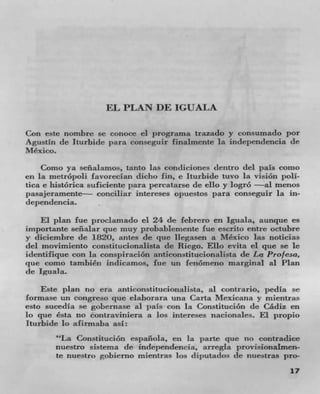 EL PLAN DE IGUALA

Con este nombre Sc conoce ci prograrna trazado y consumado por
Agustin de Iturbide para conseguir finalmente la independencia tie
Mexico.
    Como ya senalamos, tanto las condiciones detitro del pals como
en la metrópoli favorecian dicho fin, e iturbide tuvo La vision Poll.
tica e histOrica suficiente par percatarse de ello y logrO --al menos
pasajeramente conciliar intereses opuestos para conseguir la in-
dependencia.
     El plan fue proclamado el 24 de febrero en Iguala, aunque es
importante seflalar que muy probablemente fue escrito entre octubre
y diciembre de 1820, nifles de quc Ilegasen a Mexico Ins noticias
del movimiento constitucionalista de Riego. Ello evita ci que se Ic
identifique con la conspiración anticonstitucionalista de La Prof esa,
que como tambiCn indicamos, fue un fenómeno marginal a! Plan
tie Iguala.
    Este plan no era anticonstitucionalista, al contrario, pedia se
cormase un congreso que claborara una Carta Mexicana y mientras
esto sucedla se gobernase al pals con in ConstituciOn tie Cádiz en
Jo que Csta no contraviniera a los intereses nacionales. El propio
Iturbide lo afirruaba asi:
       "La Constitucion espaflola, en la pane quc no contradice
       nuestro sistema de independencia, arregla provisionaimen-
       te nuestro gobiemno mientras los (IiJ)utacios tie nuestras pro-
                                                                   17
 