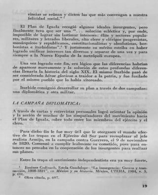 vincias se rcünan y dicten las cjue rnás convengan a nuestra
          lelicidad social."

    El Plan de Iguala recogió algunos ideales insurgentes, pero
finalmente tuvo quc ser una . solticion ecléctica y, por encle,
imposible ((C lugrar sin lastimar ifliereses: elite y sectores populzt-
res, militares y letrados liberales, alto clero y ckrigos progresistas,
monarquicos y repuhiTranos, constituciunalistas y absolutistas, bor-
bortistas c iturbidistas". Y justarnente sti menLo estriba on haber
logrado unificar interres tan diversos y separar de tina vcz y pant
'-tempre a la Nueva Espana de la metrdpoli europea.
    Una vex logrado este fin, era lógico quc ]as diferencias habrIan
dc aparecer fluevamente y Ia soluci6n de estas profundas diferen-
cias lienaria la histonia del siglo XIX. El misnio Iturbide paso de
sen considerado héroc glorioso a traidor at la patria, y Inc fusilaclo
par ci Inismo pueblo c l ue lo habla viIorea(lo.
   lturl)ide consiguiô desarrollar sit plan a travCs de dos canipaflas:
una clipioniat ica y ora mu itar.

LA C144IPANA D fill, OjTMTICA:
A travCs tIc cartas y enirevistas jmrsonales logrO orientar la opiniOn
y Ia acciOn de rnuchos tIe los siml)atizadores del movimiento hacia
ci Plan de Igtiala, sobre todo entre los miembros del ejCrcito y ci
clero.

    Para dicho fin Ic fue muy ütH qtie to otorgasen ci mando efec
tivo (IC las tropas on ci EjCrcito del Stir para recznplazar iI jefe
realista Annijo, en la carnpaña contra Guerrero, ci 9 de noviemhre
(IC 1820. Coinenzo a cumplir lealmente su cometi(Io, pues para cii-
tonces no pensaba en la cooperación de los insurgentes Para reaflzar
SUS

      Entre la trojni ci sctutiniiento independentista era ya nitty fuenre,
        Jiiriénez Cod I tiurit. Esteia Guadalupe: "l.a I nsurgcnc:ia Giserra y tran-
1sacd6n, 1808-1821". en Alex/co y so /Ll%tuila. MC'xico, UTEIIA. 1984, v. 5,
p. 696.
    2	  OI,ra ('ittdZI.

                                                                                 19
 