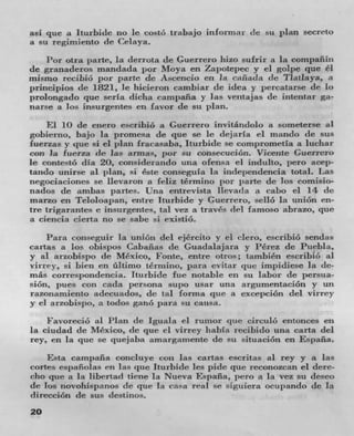 asi que a Iturbide no Ic costó trabajo informar de su plan secreto
a su regimiento de Celaya.
    Per otra parte, la derrota tic Guerrero hizo suIrir a la compañill
de granaderos manclacla per Moya en Zapotepec y ci golpe que éI
misrno recibió por pane de Acencio en Ia caflada (IC Tlatlaya, a
pnnwpios de 1821, Ic hicieron cambiar de idea y percatarse de Ic
prolongado que seria dicha eampana y ]as veiltajas (IC intentar ga-
narse a los insurgentes en favor de sit
     El 10 de enero escribio a Guerrero invitánclolo a someterse al
gobierno, bajo la promesa de que se Ic dejaria ci mando de sus
fuerzas y que si el plan Iracasaba, Iturbide se comprometia a iuchar
con hi fuerza de las armas, por su consecución. Vicente Guerrero
Ic contestó dIa 20, considerando una ofensa el induito, iero acep-
tando unirse al plan, si éste consegula La isidependencia total. Las
negociaciones se lievaron a feLiz término por parte de los comisio-
nados de ambas panes. Una entrevista ilevada a cabo ci 14 dc
marzo en Teloloapan, entre Iturbide y Guerrero, selio la union en-
tre trigarantes C insurgentes, tal vez a (raves del famoso abrazo, quc
a ciencia cierta no se sabe si existiO.
    Para conscguir la union del ejéreito y ci nero, escribio sendas
cartas a los obispos Cabanas de Guadalajara y Perez de P,iebla,
y al arzobispo de Mexico, Fonte, entre otros; también escribiC al
virrey, si bien en üitimo ternijito, para evitar ( jun impidiese Ia do-
més correspondencia. Iturbide fue notable en su labor de Iraa-
sión, pues con cada persona supo usar una argumentación y tin
razonamiento adecuados, de tal forma que a excepciOn del virrey
y ci arzobispo, a todos ganO pant su causa.
    FavoreciO al Plan (IC lguala ci rumor pie circulO entonces cii
La ciudad de Mexico, de que ci virrey habla recibido una carta del
rey, en la que Sc quejaba amargamente de su situaciOn en Espafla.
    Esta campafla concIuye con las cartas escritas al rey y a las
coflcs esininnias en Ins que Iturbide Ics pide que reconoxcan ci deme-
cho que it la libertad tiene la Nueva Espafla, pero it la VCZ su desco
de los novohispanos de que Ia casa real se sigiliera ocupando de la
directiOn de sus destinos.
20
 