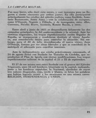 LA CAMPAAA MIL/TAR:

Fue muy breve, solo durO siete meses, y casi incruenta pues no lie-
garon a ciento cincuenta 1)01 ambas panes. En ella participaron
l)rincipalmente los criollos del ejército realista, coma Iturbide, Anas-
tasio Bustamante, Santa Anna —con in colaboracbTh dc europeos,
como O'Donojü, Negrete y F'ilisola, y do insurgentes, entre cilos,
Guerrero, Nicolás Bravo, Asccncio, RamOn Ra yon, y otros.
    Entre abril y junio do 1821 se desarrollaron feiizniente las dos
campaiias principaics, In del centro-occidente y la oriental. Ante las
victorias trigarantes, las tropas expedicionarias recién liegadas do
Espafla, Se exasperaron y resolvieron destituir al virrey Apoda-
ca, por eonsi(lerarlo ine;)to para controlar Ia situación. Sin em-
bargo, pant el 30 de julio decembarcaba ci nuevo virrey, Juan
O'Donojü, famoso por sus ideas liberales y quo se considerO en la
metrópoli ci adecuado par conciliar intereses.
    Ante in independencin que estaba prácticamcntc cozisumada, ci
24 de agosto firm(7) con Iturbide los Tratadas do Cordoba, quo re-
producian ci Plan do Iguala con ciertas niodificaciones. Las tropas
expedicionarias salieron de la capital ci 21 y 22 do septienibre.
    El 27 do ese mismo me,,; entrO Iturbide eon ci grueso del Ejército
Trigarante, unos 16 mil hombres, ti-iunfante en la capital, ondeando,
junto a las bandemas espanolas, la Nacional, al rededor tie cuyos
tres colores diagonales. rojo, verde y blanco, so lelan las palabras
clue hablan logrado rennir a los mexicanos en una misma causa:
RELIGION, INDEPENDENCIA y UNION.




                                                                     21
 