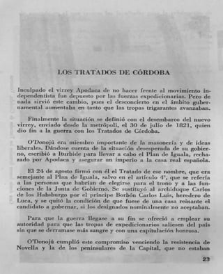 LOS TRATA DOS DE CORDOBA

inculpado ci vfrrcy Apodaca (IC 710 [lacer Irente al moviluiento in-
dciendenusta fue deituesto por las fuerzas exl)e(licioxlarias. Pero cit
iiada sirvió este cainbio, pues ci desconcierto en ci (imbito guber-
narnental aumentaba en tanto clue las tropas trigarantes avanzaban.
    Finalmente Ia situación se definió con ci desembarco (ICl nuevo
virrey, enviaclo desde lit ci 30 de julio (IC 1821, quien
dio fin it Ia guerra con los Tratados de COrdoba.
    O'Donoju era inierubro iniportante (IC Ia masoneria y de ideas
liberales. I)andose cuenta de La situadori desesj)erada de su gobier-
no, cscribio a Iturbide para llevara cabo el Plait (IC Iguala, recha-
zado por Apodaca y asegurar un Imperlo a Ia casa real cspaflola.
    El 24 de agosto firnió con él ci Trataclo (IC CSC nombre, quc era
semejante al Plan de Iguala, salvo en ci artictilo '1", que se rcfcria
a las personas que halirlan de elegirse para ci trono y a las fun-
clones de la Junta (IC Gobierno. Sr sustituyo a! arcili(Iuque Carlos
de los Habsbiirgo irnr ci prineipe lh.rbón Carlos l.uis, heredero de
Luca, y se quito lit (IC CI U C fuese (IC unit casa reinante ci
candiclato a gobernar, si los (Iesignados nominz,irnente no aceptaban.
    Pant quc Ia guerra liegase a su fin se ofreciO a cmplear su
autondad in l ra pie las trollas de expedicionanos saliesen del P1
sin clue se dcrrarnase rnás sangre y con una ca 1 iittilacion honrosa.
  O'Donojü curnplio estc conipromiso venciendo la resistencia de
Novella y la de los peninsulares dc in Capital, clue no estaban
                                                                    23
 