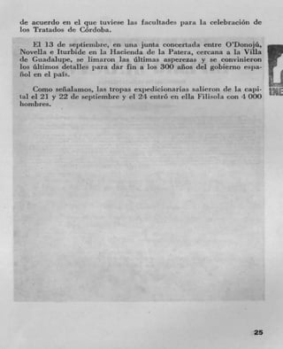 de acuerdo en ci que tuviese las facultades para La ceLebracion dc
los Tratados tie Córdoba.
    El 13 dc septiernbre, en una junta concertada entre O'Donojá,
Novella e Iturbide en la Hacienda tie La Patera, cercana a in Villa
(IC Guadalupe, se limaron las ültirnas asperezas y se convinieron
los üitirnos detalies para dar fin a los 300 aflos del gobierno espa-
nol en ci pals.
    Como seflalarnos, las tropas expedictonarias salieroiz tie la capi-
tal el 21 y 22 tie septiembre y el 24 entró en ella Filisola con 4 000
hombres.




                                                                     25
 