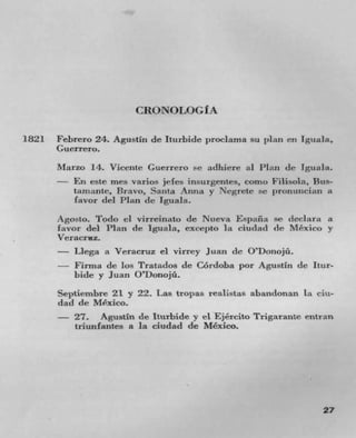 CRONOLOGI A


1821 Febrero 24. Agustin de Iturbide proclama su plan en Iguala,
      Guerrero.
      Marzo 14. Vicente Guerrero se adhere at Plan Jr Iguala.
      - En este mes varios jefes irisurgentes, corno Filisola, Bus-
         tarnztnte, Bravo, Santa Anita y Negrete se )ronulIciaIn a
         favor (lei Plan (IC Iguala.
      Agosto. Todo ci virreinato de Nueva Espzifla Sc deciara a
      favor del Plan de Iguala, exeepto lit ciudad (le Mexico y
      Veracruz.
      - Llega a Veracruz ci virrey Juan de O'Donojü.
      - Firma de los Tratados de Cordoba por Agustin de Itur-
          bide y Juan O'Donojü.
      Septiembre 21 y 22. Las tropas realistas abandonan La ciu-
      dad de Mexico.
      - 27. Agustin de Iturbide y el Ejército Trigarante entran
          triunfantes a la ciudad de Mexico.




                                                                 27
 