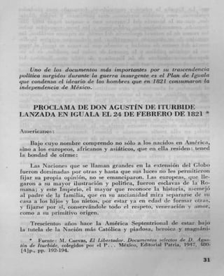 lJno de los doenmentos rnás importantes par sit trascenc/eucia
jwiItica surgidos c/urante la guerra insurgente es ci Plan de Igu ala
pie cwzdcnsa el ideurio tie Los horn bres qiae en 1821 CoflSfimUTOTI to
iridepeudencia de Mexico.


   PROCLAMA DE DON AGUSTf N 1W ITURBIDE
                                                                             *
IAANZADA EN IGUALA EL 24 DE F'EB1IERO DE 1821

 ,iievican%o-
    Bajo cuvo itonibre conil)rcndo no solo a los jiacidos en Amtrica,
SItU) a los (turopeos, africanos y asiáticos, que en ella residen trued
In bondad tie olnue:
     Las Nacione- clue Sc lianian grundes en Ia rxte;isiótt del Globo
lueron cionhina(Ias pot otras y hasta qtie sils Itices rio Irs J)ermitreron
fijar su projia ojnrnon, no se emancijiaroll. I .as etiropeas, t1111t 1k-
garoil a su mayor ilustraeióii y politica, ftieroii esciavas de Ia Rn-
inaiizt ; y este I niperu. ci flavor (WC reconore Ia liistoria, a&cnIej(P
A padre Jr 'a faniilia, qtie cli SO anciarii(Iad liUflI separarse Jr sit
Casa it los iti j o S los nietos, ior estar ya en edad Jr formar otras.
v fijarse por t, con-ervatulole todo el rct)rt0, velieracion y atlior,
comc a so i 'ran it i V() origen.
     tI'reseiento. año- liace in America Septentrional (IC estar bajo
la tittela Jr in NaciOn más Catolica v piadosa, lieroicit y inagluini-
        Fueritu: M. Cuevas, El Libereador. Doewnenios .s,1ectus tie D..1gzt ' -
lift Jr liurbide. coIegido jniI .4 P. 	 Mexico, Editorial l'atria. 1947. 4W)-
It],,., pp. 192-194.
                                                                            31
 