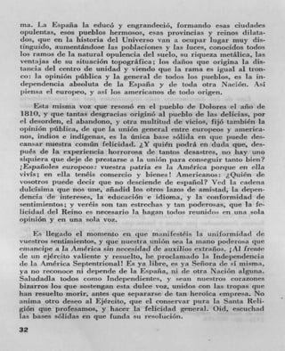 ma. La Espafla la educo y engrandecio, forniando esas ciudades
opulentas, esos pueblos hermosos, esas provincias y reinos dilata-
dos, clue en In historia del Universo van a ocupar lugar mu)' ills-
tingtiido, aumentandose ]as poblaciones yr las liiees, conocidos todos
los ramos de la natural opulencia del suelo, sit metalica, las
venttjas de su situación topografica; los (lanes (jtlC origina la (us-
tancia del centro de unidad y vienclo clue In rarna es igual al tron-
co: la opini6xi pubhca y In general de todos los pueblos, es la in-
dependencia absoluta de la Espafla y de loda olra Nación.
jilensa ci europeo, v asi los americanos de todo origen.
     Esta inisma voz clue resonó en ci pueblo de Dolores ri año (IC
  8I0, yr cl ue tantas desgracias originO al pueblo de his delicias, por
ci desorden, ci abandono, yr otra multittid (IC views, fijó tzlflhi)icfl Ia
opinion publica, (IC clue in uniOn general entre CtIFO)eos yr ztinCriCa-
ijos, indios e indIgenas, es Ia ünica base solida en c l ue puede ties-
cansar nuestra comün felicidad. 1Y quiên podra en duda clue, ties-
pniés de in expenencia horrorosa de tantos (lesastres, no hay uno
siqlliera que deje de prestarse a In union par consrgui r tanto him?
;Españoies europcos: vuestra j;atria es Ia America (torque en ella
vivis; en ella tenCis comercio y bienes! Americanos: Qiiién de
vosotros puede decir clue no desciende de espanol? Veil la radena
duielsima clue nos une, anaclid los otros lazos tie amistad, In depen-
dencia de intereses, la edurarion c idioma, y In conformidad (It'
seittimientos; yr veréis son tan estredias y tan poderosas, que In fe-
licidad del Reino es necesario la hagan todos reunidos en una sola
opinion y en una sola vox.
     i•: Ilegado el momento en clue maui festCis In tlIIiformicIail dc
vuestros sentimientos, y clue nuestra union sea la muano poclerosa titie
emzincipe a Ia America sin neccsidad de auxilios extranos. 1A1 frcntr
de nit ejCrcito valiente y resuelto, he proclamado la Independencia
tic La America Septentrional! Es ya libre, es ya Señora tie si lnism;i
  8 110 reconoce ni clepende de la España, ni tic otra NaciOn alguna.
Saludadla todos conu Independientes, V scan nilestros corazones
bizarros los pie sostengan esta dulce voz, Ufli(1OS Con las tropas pie
han resuelto morir, antes c l ue separarse de tan heroica em j )resa. No
anima otro desco al EjCrcito, clue el conservar pura in Santa Reli-
giOn qttc profesamos, y hacer In felicidad general. Oil, escuchad
las bases sOlidas en c l ue funda sit
32
 
