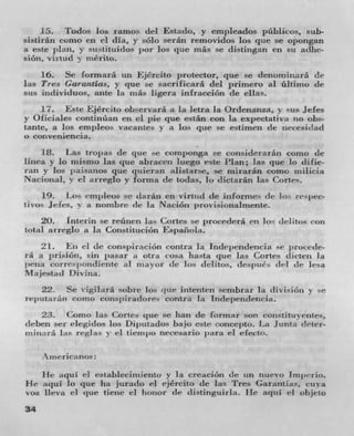 15. Todos lob i-amos del Estado, y empleados publicos, sub-
sistirân como en ci dIa, y solo serán removidos los pie se opongan
a este plan, y siistituidos j wr los que más se distingan en su adhe-
sion, ViYttId v mérito.
    16. Se formará wi Ejircito protector, que se dcnorniiiará de
las Tres Garantias, y que se sacriuicará del primero al ültimo cit
sus itidividuos, ante la niás ligera infractiOn dc elLis.
    17. F:stt Ejército ob,-ervará a la letra 'a Ordenatiza, y sus ides
y Oficiales continóan en ci pie clue están con la expectativa 110 obs-
tantc, a los empleo vacatites %. a los pie se estimen (It rtecesj(Ia(l
0 conveniencia.

    118. Las tropas de que -c coinjionga se considerarén como tie
linea v lo mismo las que abraeen luego este Plan; las clue lo dufie-
ran y los paisanos que qti icran alistarse, se tnirarán came niilicia
Nacional. v el arreglo y forma de Lodas, lo dictaran las Curie'.
     19.   Los cm j ieos se darán en virtiid tie informes tie in- respec-
tivos ides,  a noznbre tie la Nacióit provisionalmente.
    20. Interin se reiien las Cones se procederá cii lo< delitus con
total arreglo a la Constitucion Espailola.
    21. En ci tie conspirzicion contra la liidqwndericia e j irorede-
i-a a prisiori, sin pasar a otra cosa liasta clue las Cortes dicteti hi
pena eorrr j iorid lente a I mayor tie los (IttI itos. (I(t51)11C, del (It' lesa
                               vor
Majestatl Divna.
    22. Se vigilara sob-c los que intenten sembrar la divisiOn v e
rel)utaran corno co n sl) i radores contra la Inclepenciencia.
      23. Como las Comes cl ue se hati (IC formar son coiutitus elites,
deben set elegidos los Di 1 titados bajo este concc;to. La Junta oteter-
,iiiiizirá Lis reglas v el tienhllo necesario inira ci elect".

       tue ricanos
   I-Ic aqui ci estableciiiiiento y la creaciOn tie titi tittevo irnjatrio.
He aqul 10 clue ha j urado ci ejereito (IC las Ti-es Garantius, ctivzi
%OZ lieva ci que tiene el li(nIor (Ic distinguiria. lie aqul ci objeto

34
 