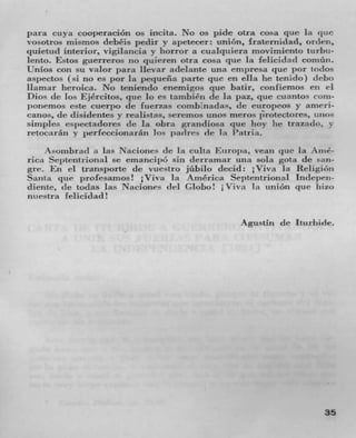 para cuya cooperacion Os incita. No os pile otra cosa pie lit
vosotros mismos debitis peclir y apetecer: union, fraternidad, orden,
quietu(l interior, vigilancia y horror a cualqiiiera nioviniiento ttirbn-
lento. Estos guerreros no quüren otra cosa que lit               	 cointiii.
Hilos con su valor sara Ilevar a(Ielante nun empresa quc por t(1JOS
asj )ectos (Si no es por la j)eqUefla pafle que en ella he tenido) debo
Ilarnar heroica. No tenienclo enemigos pie batir, confiemos CII ri
Dios Ic los Ejrcitos, qiie Jo es tanibin de la paz, que cuantos Coin-
punernos este cuerpo IC fucrzas conibnadas, Ic curopeos y anieri-
canos, de clisidentes y realistas, seremos unos meros protectores, 111105
simples espeetadores Ic la obra grandiosa que boy he trazado,
retocarán s- perfeccionaran los padres 1e In Patria.
      so!nhra(I it  	 Nacione, Ic la cuba Eu ro})a, veati que 'a A iiié-
rica Septentrional Sc emancipA sin derrarnar una sola gota de san-
gre. ]-.*it transporte Ic vuestro jiihulo dec11: lViva Li ReligiOn
Santa (IC profesanios ! lVivit La A mérica Septentriona I Indepeti.
diente, Ic to(las Ins Naciones del Glob0! iViva In union pie Itiz(,
nitestra Felicidad!

                                                     Agustin   (IC   Iturhide.




                                                                           35
 