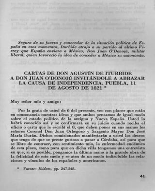 Seguro de sit fuerza y conocedor de La situación politica de Es-
pafla en esos imornentos, Iturbide atrajo a sit part ido al ültimo Vi-
rrey que Espaila enviara a Mexico, Don Juan O'Donojá, militar
liberal, quien /avorecio La idea de conceder a Mexico sit autonomla.



    CARTAS DE DON AGUSTIN DE ITURBIDE
A DON JUAN O'DONOJU INVITANDOLE A ABRAZAR
   LA CAUSA DE INDEPENDENCLA. PUEBLA, ii
            DE AGOSTO DE 1821 *

Muy señor mio y amigo:

    Pot la grata de usted de 6 del presente, veo con placer que está.n
en consonancia nuestras ideas y que ambos pensamos de igual modo
sobre ci estado politico de la antigua y Nueva Espafla. Usted lo
habra conocido asi y se confirmara en su juicio cuando reciba el
olicio o carta que Ic escribI el 8, que deben poner en sus manos los
señores Coronel Don Juan Orbegozo y Sargento Mayor Don José
Maria Durán. Dichos comisionados manifestaran a usted los deseos
que tengo de que se preste gustoso a pasar a Cordoba, asI para que
se libre de contraer, con sentimiento mb, la enfermedad endémica
de esta plaza, como para que en dicha villa tengamos una entrevista
en que, SI CS posible, pongamos la ñltima mano a la grande obra de
la felicidad de este suelo y se aten (Ic un modo indisoluble las rela-
ciones y vinculos de los espafloles y americanos.
      Fuente: ibidern, pp. 247-248.
                                                                   41
 