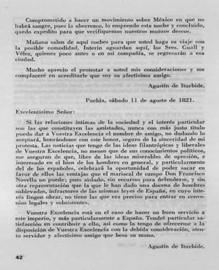 Com j ,romrtido a hacer un movimieitto sobre Mexico en pie no
iiabrâ sangre, pues La aborrezco, lo emprendo esta noche y coricluido,
tj tieclo expedito para que verifiquemos nuestros mutuos de-cos.
    Nlaflazia salen de aqul coches para clue usted haga su viaje con
La posibie comodidad. Interin aguardan aqul, los Sres. Guali yr
'icIn, qUicHes j)OCO antes 0 en rni compania, so regresarán a esa
ciudad.
    Mucho a})recio Cl protestar a usted mis consideraciones y me
(onhl I lacere en acreditarle que soy su afectisimo amigo.
                                                   Agustin do iturbide.

                            Puebla, sabado 11 de agosto de 1821.
Fxceleiitisimo Señor:
      Si las relacioiies intimas de la sociedad y ci interés particular
son las que coiistitU yefl las aruistades, nunca con rnás justo titulo
put-do Jar it Vuestra Excelencia ci nombre de amigo, no dudando lo
ace j )tara, honrán(ionur con este honor, eguro de la siflCeri(IkLCl (IC mi
lirotesta. Las rioticias clue tengo tie Las ideas Iiiaiitr jiicas y liherales
dc Vtiestra Excelencia, no menos clue de sus conocipuieritos politicos,
rue aseguran tic clue, libre do las ideas miserables tie opreion, e
iriteresado en ci bien tie Los hombres en general, y particularmente
dci tic Los espanoics, celebrará La o j )ortunidad de poder sacar en
favor tic ellos las ventajas clue ci mariscal de camp y Don Francisco
Novella no puede; pues aislado, sin recursos para decenderse, y sin
utra rcpresenLación c l ue la pie ic han clado una docena do hombres
suhlevacios, infractores de ]as nlismas Icy es (Ic España, en cu y o inte-
ns fingen obrar, no tiene las clue era preciso para entrar en conve-
nios legales 5! subsistent(--
      Vuestra Fixcelencia está en ci caso do hacer un buen servicio a
e-te imperio, y más } )articuiarrnente a Espafla. TendrC particular sa-
Lts! acción en contribiuir it ello, asI como la tengo de ofrecerme a Ia
dis1,osici6n de Vuestra Excclencia con hi debida consideracion, aten-
to servidor y afectisimo amigo que besa su mano.
                                                     Agustin de Iturbide.
42
 
