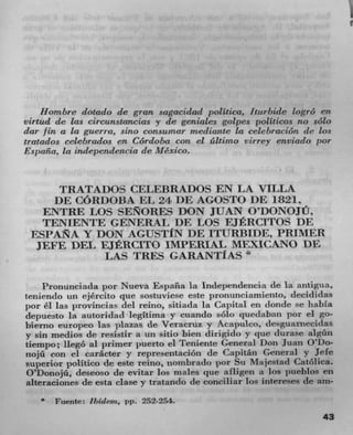 Hombre dotado c/c gran sagacidad politico, Iturbkle logro en
virtu4 de las circanstancias y de geniales golpes politicos no solo
dar fin a La guerra, sine consix mar mediante La celehraciOn de Los
tratados ceLebrados en COrdoba con el áltii'no virrey enviado per
Espaikz. La indepcn4encia de Mexico.


      TRATA DOS CELEBRADOS EN LA VILLA
     DE C6RI)013A EL 24 1)E AGOSTO DE 18211
   ENTRE LOS SERORES DON JUAN O'DONOJU,
   TENIENTE GENERAL DE LOS EJERCITOS DE
 ESPANA Y DON AGUSTf N DE ITURBIDE, PRIMER
  JEFE DEL EJERCITO IMPERIAL MFJXICANO DE
             LAS TRES GARANTIAS *

      Pronunciacla por Nueva España la Independencia de la antigua,
tenienclo un ejército pie sostuviese este pronunciamiento, clecididas
  o r éì las l)rovincias del reino, sitiada la Capital en donde se babla
depuesto la autoridad legitima y cuando solo queclaban por ci go-
biemo europeo ins plazas de Veracruz y Acapulco, desguarnecidas
y sin medios de resistir a tin sitio Men dirigido y clue durase algiin
tiempo; liegO al primer pLierto ci Teniente General Don Juan O'Do-
nojü con ci catheter y representaciOn de Capitán General y Jefe
superior politico de este reino, uombrado por Su Majestad Catolica.
O'Donojñ, deseoso de evitar los males que afligen a los pueblos en
alteraciones de esta ciase y tratando de conciliar los intereses de am-
       Fuente: Ihideni. pp. 252-254.
                                                                     43
 