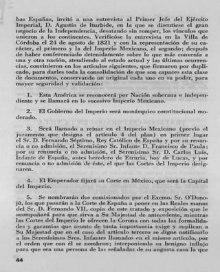 has Españas, iiivitó a una entrevista al Primer Jefe del Ejército
Imperial, D. Agustin de Iturbide, en Ia qtie SC discutiese ci gran
zaegocio de la Independencia, cicsatando sin romper, los vinculos quc
unicron a ios continentes. Verificóse In entrevista en la Villa de
Córdoha el 24 de agosto tie 1821 y con Ia representación tie SU Ca-
rácter, ci primero y in del lm})erio Mexicano, ci segundo; despues
tie haber con ferenciado (letenidamente sabre lo quc més convenla a
twa y otra nación, atendicrulo al estado actual y las ültimas ocurren-
cias, convinieron en los articulos siguiente-, quc firmaron p°' dupli-
cado, para darles toda la consolidacisSn tie pie son capaces esta clase
tie documentos, conservando un original cada uno en su poder, pam
mayor seguriciad v validación:
    1. Esta America se reconocerâ I b m Nacion soberana e irulepen-
diente y se llamara cii 14, sticesivo lniperio Mexicano.
    2. El Gobierno del lnfl)CriO sera nionarqtiico consttiieioiiaI urn-
derado.
     3. Seth liamado a reinar en ci impede Mexicano (previe ci
juramento quc desigria ci artIculo 4 del plan) en primer lugar
ci Sr. D. Fernando Septimo, Rey Catóiico de Espafla V por sti reiiun-
cia o no admisión, ci Serenisimo Sr. Infante D. Francisco de Paula;
iior su renuricia o no admision, ci SerenIsimo Sr. D. Carlos Luis,
Infinite tie Es it afla , antes liereclero tie Etruria, boy cit Lucas, y ;)or
renuncia o no admisiOn (IC Cste, ci quc Ins Cones del lmjirrio desig-
iiaren.
    4. El Emperador fijara su Cone cii Mexico, que scrá in Capital
del imperio.
     5. Se nomhrarâii dos comisionados par ci Excmo. Sr. O'Dono-
jü, los que pasarami a in Corte de Espafla a potier en las Reales manos
del Sr. D. Fernando VII, copia tie este tratado y exposicion que Ic
acompaiiara para quo sirva a Su Majestad (IC antececlente, nuejitras
las Cones del Imperio Ic ofreceza In Corona con todas las Iormalida-
(Ics y garaittias tue asuiflo tie tanta intportaiieia exige Y sti I)iican a
Su Majestad pie en el caso del artIculo tercero se digne notiuicarlo
a los SercnIsimos Sres. Irifantes ilaniados cii ci mismo articulo, por
ci orden que con Cl so tiombman ; interponiendo su benigno in flujo
par que sea unit persona tie Ia-. 'eñaiadas tie su augusta casa in que
44
 