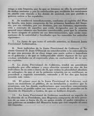 benga it este impeno, par lo C l ue se interesa en ello Ia prOSj)eridad
de anibas Ilaclones y pot Ia satisfacción que recibiran los mexicanos
en atiadir este vinculo it los demás de arnistad, con C l ue podrán y
quierrii uriirse a los espanoles.
    6. Se nombrurti inmediattunente. conforme aI espiritu del Plan
de Iguala, tina junta compuesta de los primeros hombres del Impe-
rio. ior sus virtudes, pot sus destinos, pot sus fortunas, representa-
£1611 V concejito de aquellos que c-tan tirsignados pot la Opinion
general cuso nurnero sea bzi 'ta,ite considerable, tiara Cl ue Ia reunion
de luces asegure ci acierto en sus determinaciones, pie serán ema-
naciones de la autoridati y facuitades pie les concederi Ins articulos
siguientes:
   7. La Junta de que trata ci articulo anterior, se llamarti Junta
Provisional Gubernativa.
    8. Seth individuo de Ia j unta Provisional tic Gobienio ci Te-
Itiente General D. Juan Otonojti en consideraciOn a la conveniencia
dc que unit persona de su clase tenga unit parte activa e inrnediata
en ci gobierno y de que es indispensable omitir algunas tie la que
c-taban senaiadas en el expresaclo plan, en con lormitiad de sti mis-
ma eiIritu_
    9. l.a Junta Provisional de Gobirriio, tendrâ un presidente
iioznbratlo por ella misnia y cuya clecciOn recaerá en uiio de los
individuos tie su seno 0 fuera de a, que retina Ia pluralidad absoluta
tie stifragios; lo que si en Ia prinwra votaciOn no se verificase, se
prnt'edera it segundo escrtitinio, entruntin a ci los clos title hayan
11-1111ido in as voWs.
    10. El jirrnwr pazso (IC Ia Junta Provisional tie Gohierno, sttrá
liacer un manifiesto al ptiblico, tie su instalaciOri y motivos clue Ia
reunieron, con Las demas expiicacioiies clue considere convenierites
para ilustrar al pueblo sobre sus intcreses y modo de proceder en la
clecciOji de Diputzttbo a Cones, (IC ti tl e SC hablará (besillies.
     11. La Junta Provisional de Gobierno nombraru en seguida de
Ia eleccion de su Presideiire, utia Regencia cornpue'-ta (be tres ,erso-
iizt tie su seno o fuera (IC êi, en quien resida ci poder ejecutivo y
que gobierne en nombre del Monarca liasta pie éste ernpuñe ci cetro
del Irnperio.
                                                                      45
 