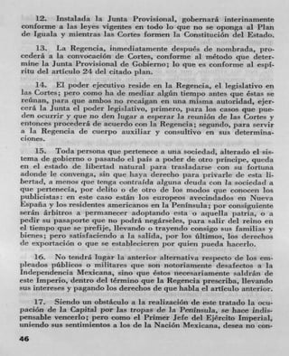 12. Instalada Ia Junta Provisional, gobernara interinamente
conforme a las leyes vigentes en todo lo que no se oponga al Plan
de Ignala y mientras las Cones formen Ia Constitucion del Estado.
     13. La Regencia, inmediatamente después de nombrada, pro-
cedera a Ia convoeación de Cortes, conforme al método pie deter-
mine la Junta Provisional de Gobierno; lo que es con forme al espi-
ritu del artIculo 24 del citado plan.
     14. El poder ejecutivo reside en la Regencia, el legislativo en
las Cones; pero como ha dc mediar algün tiempo antes que éstas se
reünan, pant pie ambos no recaigan en una znisma autoridad, ejer-
cerá la Junta ci poder legislativo, primero. para los casos que pue-
(len ocurrir y que no den lugar a esperar la reunion de las Cones y
entonces procedera de acuerdo con la Regencia; segundo, para servir
a Ia Regencia de cuerpo auxiliar y consultivo en sus determina-
ciones.
     15. Toda persona que pertenece a una sociedad, aiterado el sis-
tema de gobierno o pasando el pals a poder de otto prIncipe, queda
en ci estado dc libertad natural para traslaclarse con su fortuna
adonde Ic convenga, sin que haya derecho par privarle de esta Ii-
bertad, a menos que tenga contnaida aiguna deuda con la sociedad a
que pertenecla, por (lelito o (IC otro de los moclos que conocen los
publicistas: en este caso están los europeos avecindados en Nueva
Espana y los residentes americanos en la Peninsula; por consiguiente
serãn árhitros a perrnanccer adoptando esta o aquella patria, o a
pedir su pasaporte que no podrá negarseles, para salir del reino en
ci tiempo que Sc prefije, Ilevando o trayendo consigo sus familias y
bienes; pero satismaciendo a Ia salida, por los ültimos, los clereehos
(IC exportación o que se establecieren J)or quien pueda hacerlo.

    16. No tendrá lugar Ia anterior alternativa respecto de los em-
pleados pñblicos o militares pie son notoriamente desafectos a Ia
Inclependencia Mexicana, sino que éstos necesariamente saidrán de
este Imperio, dentro del término que la Regencia prescriba, Ilevando
sus intereses y pagando los derechos de que habla el articulo anterior.
    17. Siendo un obstáculo a la realizaeiOn de este tratado la ocu-
jenin de la Capital par ]as tropas de Ia Peninsula, se hace indis-
pensable vencerlo; pero como ci Primer Jefe del Ejircito Imperial,
uniendo sus sentimientos a los de la Nación Mexicana, (lesea no con-
46
 