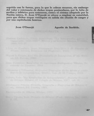 seguirlo con la fuerza, para 10 que le sobran recursos, sin embargo
del valor y constancia de diclias tropas pcninsulares, por la falta de
medics y arbitrios para sostenerse, contra ci sistema adoptaclo por la
Nacion entera, D. Juan O'!)onojü se ofrece a empicar su autoridad,
para pie dichas tropas verifiquen su salida sin elusion de sangre y
por I;na cal)JtuIacJon honrosa.

       Juan O'Donojü	                    Agustin de Iturbide.




                                                                         If




                                                                    47
 