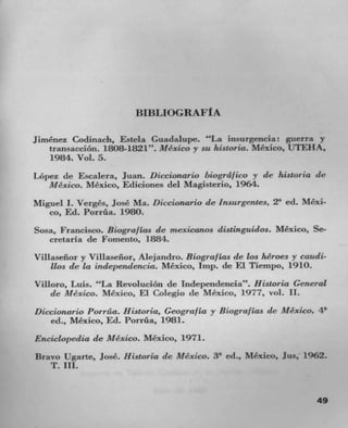BIBLIOGRAFI A

Jirnénez Codinach, Estela Guadalupe. "La insurgencia: guerra y
    Lransacción. 1808-1821". Mexico y su historia. Mexico, UTEHA,
    1984. Vol. 5.
Lopez de Escalera, Juan. Diccionario biogrd/ico y de historia de
   Mexico. Mexico, Ediciones del Magisterio, 1964.
Miguel I. Verges, José Ma. !Eccionario de Insurgentes, 2' ed. MCxi-
   co, Ed. Porrila. 1980.
Sosa, Francisco. Biogra/las de rnexicanos distinguidos. Mexico, Sc-
   cretarla de Fornento, 1884.
Villaseflor y Villaseflor, Alejandro. Biogra/ Las de los heroes y caudi-
    lbs de la independencia. Mexico, Imp. de El Tiempo, 1910.
Villoro, Luis. "La RevoluciOn de Independencia". Historia General
    de Mexico. Mexico, El Colegio de Mexico, 1977, vol. II.
Diccionario Porráa. Historia, Geogra/la y Biograf Las    (IC   Mexico, 4'
    ed., Mexico, Ed. Porrtht, 1981.
Encicbopedia de Mexico. Mexico, 1971.
Bravo Ugarte, JosC. Historia (IC Mexico. 3' ed., Mexico, Jus, 1962.
   T. III.


                                                                      49
 