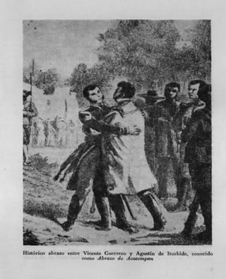 1
                                         L


                                                           -

                                                       .
                           -	
                                ,_'C'H
                      kvT

                                 -Y




                                                 V.
                                             —




LjkA
   jr        I-

                     I.                      w        -t

        Ak




Historico abrazo entre Vicente Guerrero y Agustin de Ittirhide, conocido
                      como Abrato de 14caecrn pan
 