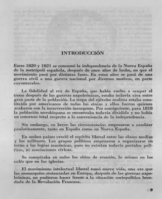INTRODUCCION

Entre 1820 y 1821 se consumO Ia independencia de la Nueva España
de la metropoli espaflola, después de once años de lucha, ell 	 el
rnovimicnto paso por distintas lases. Ell años SC pas6 de una
guerra civil a una guerra nacional per dicersos motives, en parte
covunturules.
     La fidelidad al rey de Esintña, cJUC habla vuelto a ocupar el
trono despues dc las guerras napoleonicas, estaba todavIa viva entre
gran park! de In poblacioti. La tropa tiei ejército realista estaba cons-
tituicla por arnericanos tie todas Ins etziia- y dios fueron quienes
acabaron con In insurrección insurgente. l'or consiguiente, para 1818
la poblacion novohispana se encontraba todiavia clividida y no habia
tin consenso total respecto a In coziveiiieiwia de Ia independencia.
   Sin embargo, en breve las circutistancias empezaron a cambiar
paulatinamente, tanto en Espafla come ell      	 Espafla.
    En ainbos passes credo el es;iiritu liberal eiitre las clases rnedias
y los niilitares. Los grupos politicos empezaron a organizarse en
torno a las logias masOnicas, pues no existlan toclavia jnirtidos poli-
ticos, lii asociaciones civicas.
    Se conspiraba ell         	 los sitios de reunion, 10 mismo cii log
cafés cl ue en las iglesias.
    El movimiento intelectual liberal tornO nueva vita, unit pie
]as monarquhis restauradas en Europa, después tie las guerras napo-
lcOnicas, no pudierori liacer frente a la situaciOn sociopolitica here-
dada tie la Revolucion F'rancesa.
                                                                       9
 