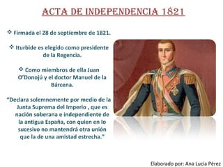 ActA de IndependencIA 1821
 Firmada el 28 de septiembre de 1821.
 Iturbide es elegido como presidente
de la Regencia.
 Como miembros de ella Juan
O’Donojú y el doctor Manuel de la
Bárcena.
“Declara solemnemente por medio de la
Junta Suprema del Imperio , que es
nación soberana e independiente de
la antigua España, con quien en lo
sucesivo no mantendrá otra unión
que la de una amistad estrecha.”

Elaborado por: Ana Lucía Pérez

 