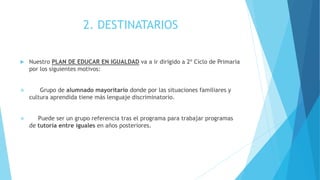 2. DESTINATARIOS
 Nuestro PLAN DE EDUCAR EN IGUALDAD va a ir dirigido a 2º Ciclo de Primaria
por los siguientes motivos:
 Grupo de alumnado mayoritario donde por las situaciones familiares y
cultura aprendida tiene más lenguaje discriminatorio.
 Puede ser un grupo referencia tras el programa para trabajar programas
de tutoría entre iguales en años posteriores.
 