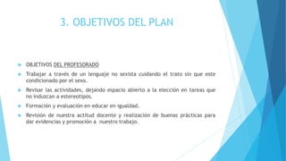 3. OBJETIVOS DEL PLAN
 OBJETIVOS DEL PROFESORADO
 Trabajar a través de un lenguaje no sexista cuidando el trato sin que este
condicionado por el sexo.
 Revisar las actividades, dejando espacio abierto a la elección en tareas que
no induzcan a estereotipos.
 Formación y evaluación en educar en igualdad.
 Revisión de nuestra actitud docente y realización de buenas prácticas para
dar evidencias y promoción a nuestro trabajo.
 