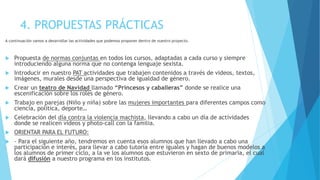 4. PROPUESTAS PRÁCTICAS
A continuación vamos a desarrollar las actividades que podemos proponer dentro de nuestro proyecto.
 Propuesta de normas conjuntas en todos los cursos, adaptadas a cada curso y siempre
introduciendo alguna norma que no contenga lenguaje sexista.
 Introducir en nuestro PAT actividades que trabajen contenidos a través de videos, textos,
imágenes, murales desde una perspectiva de igualdad de género.
 Crear un teatro de Navidad llamado “Princesos y caballeras” donde se realice una
escenificación sobre los roles de género.
 Trabajo en parejas (Niño y niña) sobre las mujeres importantes para diferentes campos como
ciencia, política, deporte…
 Celebración del día contra la violencia machista, llevando a cabo un día de actividades
donde se realicen videos y photo-call con la familia.
 ORIENTAR PARA EL FUTURO:
 - Para el siguiente año, tendremos en cuenta esos alumnos que han llevado a cabo una
participación e interés, para llevar a cabo tutoría entre iguales y hagan de buenos modelos a
los alumnos de primer ciclo, a la ve los alumnos que estuvieron en sexto de primaria, el cual
dará difusión a nuestro programa en los institutos.
 