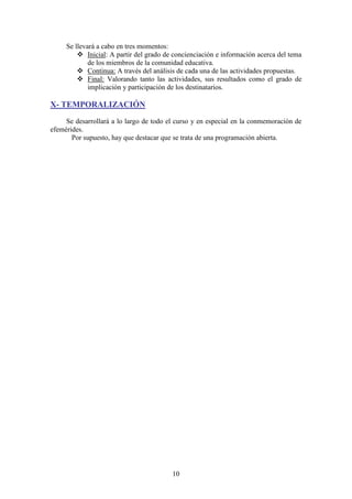 Se llevará a cabo en tres momentos:
 Inicial: A partir del grado de concienciación e información acerca del tema
de los miembros de la comunidad educativa.
 Continua: A través del análisis de cada una de las actividades propuestas.
 Final: Valorando tanto las actividades, sus resultados como el grado de
implicación y participación de los destinatarios.

X- TEMPORALIZACIÓN
Se desarrollará a lo largo de todo el curso y en especial en la conmemoración de
efemérides.
Por supuesto, hay que destacar que se trata de una programación abierta.

10

 