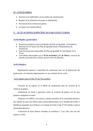 IV- CONTENIDOS


Sexismo en la publicidad y en los medios de comunicación.



Respeto en las relaciones de pareja en adolescentes.



Prevención de la violencia de género.



La mujer en el mundo laboral.

V – ACTUACIONES ESPECÍFICAS PARA ESTE CURSO:

Actividades generales:





Reuniones periódicas entre Coordinador del Plan de Igualdad y Orientadora.
Información al Claustro del Plan de Igualdad desde el Departamento de
Orientación.
Elección de persona responsable del Plan de Igualdad: D. Juan Benito Teva
Navas.
Actividades relacionadas con el 25 de noviembre y 8 de Marzo: concurso de
murales, presentaciones, charlas, proyecciones de películas...

Actividades:
Seguidamente pasamos a especificar las actuaciones que con la implicación del
profesorado y los distintos departamentos se van a intentar llevar a cabo.
-Actividades para el Día 25 de Noviembre:

-Creación de un espacio en el tablón de coeducación para las víctimas de la
violencia de género.
-Elaboración de lemas y pancartas contra la violencia de género con los que
podamos empapelar el centro.
-Proponer a la AMPA, a los tutores y demás miembros de la comunidad educativa
que elabore un gran lazo blanco para colocar públicamente en la fachada del Centro y
distribuyan pequeños lazos blancos a la entrada al Centro el día 25 Noviembre a toda la
comunidad educativa.
-Colocación de lazos blancos firmados en cartulinas ( 2 por aula, más uno del
claustro y PAS)

4

 