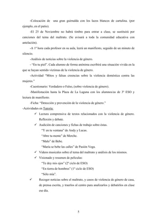 -Colocación de

una gran guirnalda con los lazos blancos de cartulina. (por

ejemplo, en el patio).
-El 25 de Noviembre no habrá timbre para entrar a clase, se sustituirá por
canciones del tema del maltrato. (Se avisará a toda la comunidad educativa con
antelación).
-A 1º hora cada profesor en su aula, leerá un manifiesto, seguido de un minuto de
silencio.
-Análisis de noticias sobre la violencia de género.
- “En tu piel”. Cada alumno de forma anónima escribirá una situación vivida en la
que se hayan sentido víctimas de la violencia de género.
-Actividad “Mitos y falsas creencias sobre la violencia doméstica contra las
mujeres.”
-Cuestionario: Verdadero o Falso, (sobre violencia de género).
-Manifestación hasta la Plaza de La Laguna con los alumnos/as de 3º ESO y
lectura de manifiesto.
-Ficha: “Detección y prevención de la violencia de género.”
-Actividades en Tutoría:
 Lectura comprensiva de textos relacionados con la violencia de género.
Reflexión y debate.
 Audición de canciones y fichas de trabajo sobre éstas.
“Y en tu ventana” de Andy y Lucas.
“Abre tu mente” de Merche.
“Malo” de Bebe.
“María se bebe las calles” de Pasión Vega.
 Videos musicales sobre el tema del maltrato y análisis de los mismos.
 Visionado y resumen de películas:
“Te doy mis ojos” (2º ciclo de ESO)
“En tierra de hombres” (1º ciclo de ESO)
“Sólo mía”.


Recoger noticias sobre el maltrato, y casos de violencia de género de casa,
de prensa escrita, y traerlos al centro para analizarlos y debatirlos en clase
ese día.

5

 