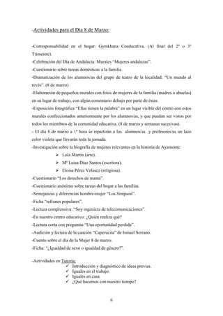 -Actividades para el Día 8 de Marzo:

-Corresponsabilidad en el hogar: Gymkhana Coeducativa. (Al final del 2º o 3º
Trimestre).
-Celebración del Día de Andalucía: Murales “Mujeres andaluzas”.
-Cuestionario sobre tareas domésticas a la familia.
-Dramatización de los alumnos/as del grupo de teatro de la localidad: “Un mundo al
revés”. (8 de marzo)
-Elaboración de pequeños murales con fotos de mujeres de la familia (madres o abuelas)
en su lugar de trabajo, con algún comentario debajo por parte de éstas.
-Exposición fotográfica “Ellas tienen la palabra” en un lugar visible del centro con estos
murales confeccionados anteriormente por los alumnos/as, y que puedan ser vistos por
todos los miembros de la comunidad educativa. (8 de marzo y semanas sucesivas).
- El día 8 de marzo a 1º hora se repartirán a los alumnos/as y profesores/as un lazo
color violeta que llevarán toda la jornada.
-Investigación sobre la biografía de mujeres relevantes en la historia de Ayamonte:
 Lola Martín (arte).
 Mª Luisa Díaz Santos (escritora).
 Eloisa Pérez Velasco (religiosa).
-Cuestionario “Los derechos de mamá”.
-Cuestionario anónimo sobre tareas del hogar a las familias.
-Semejanzas y diferencias hombre-mujer “Los Simpson”.
-Ficha “refranes populares”.
-Lectura comprensiva: “Soy ingeniera de telecomunicaciones”.
-En nuestro centro educativo: ¿Quién realiza qué?
-Lectura corta con preguntas “Una oportunidad perdida”.
-Audición y lectura de la canción “Caperucita” de Ismael Serrano.
-Cuento sobre el día de la Mujer 8 de marzo.
-Ficha: “¿Igualdad de sexo o igualdad de género?”.
-Actividades en Tutoría:
 Introducción y diagnóstico de ideas previas.
 Iguales en el trabajo.
 Iguales en casa.
 ¿Qué hacemos con nuestro tiempo?

6

 