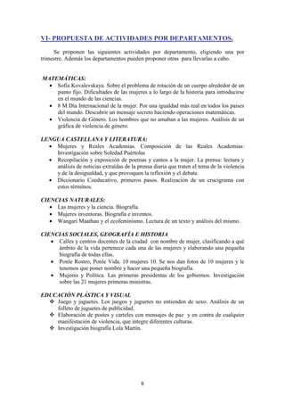 VI- PROPUESTA DE ACTIVIDADES POR DEPARTAMENTOS.
Se proponen las siguientes actividades por departamento, eligiendo una por
trimestre. Además los departamentos pueden proponer otras para llevarlas a cabo.

MATEMÁTICAS:
 Sofía Kovalevskaya. Sobre el problema de rotación de un cuerpo alrededor de un
punto fijo. Dificultades de las mujeres a lo largo de la historia para introducirse
en el mundo de las ciencias.
 8 M Día Internacional de la mujer. Por una igualdad más real en todos los países
del mundo. Descubrir un mensaje secreto haciendo operaciones matemáticas.
 Violencia de Género. Los hombres que no amaban a las mujeres. Análisis de un
gráfica de violencia de género.
LENGUA CASTELLANA Y LITERATURA:
 Mujeres y Reales Academias. Composición de las Reales Academias:
Investigación sobre Soledad Puértolas
 Recopilación y exposición de poemas y cantos a la mujer. La prensa: lectura y
análisis de noticias extraídas de la prensa diaria que traten el tema de la violencia
y de la desigualdad, y que provoquen la reflexión y el debate.
 Diccionario Coeducativo, primeros pasos. Realización de un crucigrama con
estos términos.
CIENCIAS NATURALES:
 Las mujeres y la ciencia. Biografía.
 Mujeres inventoras. Biografía e inventos.
 Wangari Maathau y el ecofeminismo. Lectura de un texto y análisis del mismo.
CIENCIAS SOCIALES, GEOGRAFÍA E HISTORIA
 Calles y centros docentes de la ciudad con nombre de mujer, clasificando a qué
ámbito de la vida pertenece cada una de las mujeres y elaborando una pequeña
biografía de todas ellas.
 Ponle Rostro, Ponle Vida. 10 mujeres 10. Se nos dan fotos de 10 mujeres y le
tenemos que poner nombre y hacer una pequeña biografía.
 Mujeres y Política. Las primeras presidentas de los gobiernos. Investigación
sobre las 21 mujeres primeras ministras.
EDUCACIÓN PLÁSTICA Y VISUAL
 Juego y juguetes. Los juegos y juguetes no entienden de sexo. Análisis de un
folleto de juguetes de publicidad.
 Elaboración de postes y carteles con mensajes de paz y en contra de cualquier
manifestación de violencia, que integre diferentes culturas.
 Investigación biografía Lola Martín.

8

 