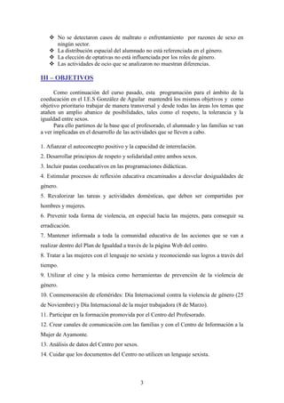  No se detectaron casos de maltrato o enfrentamiento por razones de sexo en
ningún sector.
 La distribución espacial del alumnado no está referenciada en el género.
 La elección de optativas no está influenciada por los roles de género.
 Las actividades de ocio que se analizaron no muestran diferencias.

III – OBJETIVOS
Como continuación del curso pasado, esta programación para el ámbito de la
coeducación en el I.E.S González de Aguilar mantendrá los mismos objetivos y como
objetivo prioritario trabajar de manera transversal y desde todas las áreas los temas que
atañen un amplio abanico de posibilidades, tales como el respeto, la tolerancia y la
igualdad entre sexos.
Para ello partimos de la base que el profesorado, el alumnado y las familias se van
a ver implicadas en el desarrollo de las actividades que se lleven a cabo.
1. Afianzar el autoconcepto positivo y la capacidad de interrelación.
2. Desarrollar principios de respeto y solidaridad entre ambos sexos.
3. Incluir pautas coeducativos en las programaciones didácticas.
4. Estimular procesos de reflexión educativa encaminados a desvelar desigualdades de
género.
5. Revalorizar las tareas y actividades domésticas, que deben ser compartidas por
hombres y mujeres.
6. Prevenir toda forma de violencia, en especial hacia las mujeres, para conseguir su
erradicación.
7. Mantener informada a toda la comunidad educativa de las acciones que se van a
realizar dentro del Plan de Igualdad a través de la página Web del centro.
8. Tratar a las mujeres con el lenguaje no sexista y reconociendo sus logros a través del
tiempo.
9. Utilizar el cine y la música como herramientas de prevención de la violencia de
género.
10. Conmemoración de efemérides: Día Internacional contra la violencia de género (25
de Noviembre) y Día Internacional de la mujer trabajadora (8 de Marzo).
11. Participar en la formación promovida por el Centro del Profesorado.
12. Crear canales de comunicación con las familias y con el Centro de Información a la
Mujer de Ayamonte.
13. Análisis de datos del Centro por sexos.
14. Cuidar que los documentos del Centro no utilicen un lenguaje sexista.

3

 