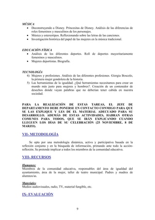 MÚSICA
 Deconstruyendo a Disney. Princesitas de Disney. Análisis de las diferencias de
roles femeninos y masculinos de los personajes.
 Música y estereotipos. Reflexionando sobre las letras de las canciones.
 Investigación histórica del papel de las mujeres en la música tradicional.

EDUCACIÓN FÍSICA
 Análisis de los diferentes deportes. Roll de deportes mayoritariamente
femeninos y masculinos.
 Mujeres deportistas. Biografía.

TECNOLOGÍA
4) Mujeres y profesiones. Análisis de las diferentes profesiones. Giorgia Boscolo,
la primera mujer gondolera de la historia.
5) Las herramientas de la igualdad. ¿Qué herramientas necesitamos para crear un
mundo más justo para mujeres y hombres?. Creación de un contenedor de
desechos donde vayan palabras que no deberían tener cabida en nuestra
sociedad.

PARA LA REALIZACIÓN DE ESTAS TAREAS, EL JEFE DE
DEPARTAMENTO DEBE PONERSE EN CONTACTO CONMIGO PARA QUE
SE LAS EXPLIQUE Y LES DE EL MATERIAL ADECUADO PARA SU
DESARROLLO. ADEMÁS DE ESTAS ACTIVIDADES, HABRAN OTRAS
COMUNES PARA TODOS, QUE SE IRÁN EXPLICANDO CUANDO
LLEGUEN LOS DÍAS DE SU CELEBRACIÓN (25 NOVIEMBRE, 8 DE
MARZO).

VII- METODOLOGÍA
Se opta por una metodología dinámica, activa y participativa basada en la
reflexión conjunta y en la búsqueda de información, primando ante todo la acciónreflexión. Se pretende implicar a todos los miembros de la comunidad educativa.

VIII- RECURSOS
Humanos:
Miembros de la comunidad educativa, responsables del área de igualdad del
ayuntamiento, área de la mujer, taller de teatro municipal. Padres y madres de
alumnos/as.
Materiales:
Medios audiovisuales, radio, TV, material fungible, etc.

IX- EVALUACIÓN

9

 