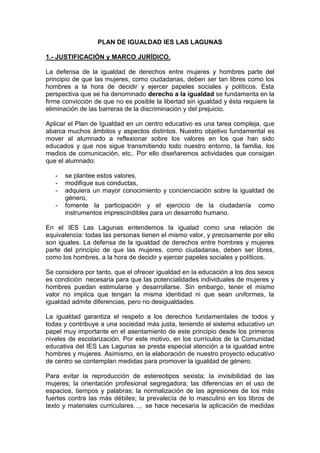 PLAN DE IGUALDAD IES LAS LAGUNAS
1.- JUSTIFICACIÓN y MARCO JURÍDICO.
La defensa de la igualdad de derechos entre mujeres y hombres parte del
principio de que las mujeres, como ciudadanas, deben ser tan libres como los
hombres a la hora de decidir y ejercer papeles sociales y políticos. Esta
perspectiva que se ha denominado derecho a la igualdad se fundamenta en la
firme convicción de que no es posible la libertad sin igualdad y ésta requiere la
eliminación de las barreras de la discriminación y del prejuicio.
Aplicar el Plan de Igualdad en un centro educativo es una tarea compleja, que
abarca muchos ámbitos y aspectos distintos. Nuestro objetivo fundamental es
mover al alumnado a reflexionar sobre los valores en los que han sido
educados y que nos sigue transmitiendo todo nuestro entorno, la familia, los
medios de comunicación, etc.. Por ello diseñaremos actividades que consigan
que el alumnado:
- se plantee estos valores,
- modifique sus conductas,
- adquiera un mayor conocimiento y concienciación sobre la igualdad de
género,
- fomente la participación y el ejercicio de la ciudadanía como
instrumentos imprescindibles para un desarrollo humano.
En el IES Las Lagunas entendemos la igualad como una relación de
equivalencia: todas las personas tienen el mismo valor, y precisamente por ello
son iguales. La defensa de la igualdad de derechos entre hombres y mujeres
parte del principio de que las mujeres, como ciudadanas, deben ser libres,
como los hombres, a la hora de decidir y ejercer papeles sociales y políticos.
Se considera por tanto, que el ofrecer igualdad en la educación a los dos sexos
es condición necesaria para que las potencialidades individuales de mujeres y
hombres puedan estimularse y desarrollarse. Sin embargo, tener el mismo
valor no implica que tengan la misma identidad ni que sean uniformes, la
igualdad admite diferencias, pero no desigualdades.
La igualdad garantiza el respeto a los derechos fundamentales de todos y
todas y contribuye a una sociedad más justa, teniendo el sistema educativo un
papel muy importante en el asentamiento de este principio desde los primeros
niveles de escolarización. Por este motivo, en los currículos de la Comunidad
educativa del IES Las Lagunas se presta especial atención a la igualdad entre
hombres y mujeres. Asimismo, en la elaboración de nuestro proyecto educativo
de centro se contemplan medidas para promover la igualdad de género.
Para evitar la reproducción de estereotipos sexista; la invisibilidad de las
mujeres; la orientación profesional segregadora; las diferencias en el uso de
espacios, tiempos y palabras; la normalización de las agresiones de los más
fuertes contra las más débiles; la prevalecía de lo masculino en los libros de
texto y materiales curriculares…, se hace necesaria la aplicación de medidas
 