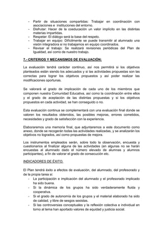 - Partir de situaciones compartidas: Trabajar en coordinación con
asociaciones e instituciones del entorno.
- Disfrutar: Hacer de la coeducación un valor implícito en las distintas
materias impartidas.
- Respetar: El diálogo será la base del respeto.
- Trabajar en equipo: Difícilmente se puede transmitir al alumnado una
visión integradora si no trabajamos en equipo coordinados.
- Revisar el trabajo: Se realizará revisiones periódicas del Plan de
Igualdad, así como de nuestro trabajo.
7.- CRITERIOS Y MECANISMOS DE EVALUACIÓN:
La evaluación tendrá carácter continuo, así nos permitirá si los objetivos
planteados están siendo los adecuados y si las actividades propuestas son las
correctas para lograr los objetivos propuestos y así poder realizar las
modificaciones oportunas.
Se valorará el grado de implicación de cada uno de los miembros que
componen nuestra Comunidad Educativa, así como la coordinación entre ellos
y el grado de aceptación de las distintas propuestas y si los objetivos
propuestos en cada actividad, se han conseguido o no.
Esta evaluación continua se complementará con una evaluación final donde se
valoren los resultados obtenidos, las posibles mejoras, errores cometidos,
necesidades y grado de satisfacción con la experiencia.
Elaboraremos una memoria final, que adjuntaremos a este documento como
anexo, donde se recogerán todas las actividades realizadas, y se analizarán los
objetivos no logrados, así como propuestas de mejora.
Los instrumentos empleados serán, sobre todo la observación, encuesta y
cuestionarios al finalizar alguna de las actividades (en algunas no se harán
encuestas al alumnado dado el número elevado de alumnas y alumnos
participantes), a fin de valorar el grado de consecución etc.
INDICADORES DE ÉXITO.
El Plan tendrá éxito a efectos de evaluación, del alumnado, del profesorado y
de la propia tarea si:
- La participación e implicación del alumnado y el profesorado implicado
ha sido buena.
- Si la dinámica de los grupos ha sido verdaderamente fluida y
cooperativa.
- Si el grado de autonomía de los grupos y el material elaborado ha sido
de calidad, y libre de sesgos sexistas.
- Si las controversias conceptuales y la reflexión colectiva e individual en
torno al tema han aportado valores de equidad y justicia social.
 