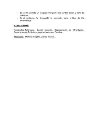 - Si se ha utilizado un lenguaje integrador con ambos sexos y libre de
prejuicios.
- Si el ambiente ha favorecido la expresión sana y libre de los
sentimientos.
8.- RECURSOS:
Personales: Tutores/as, Equipo docente, Departamento de Orientación,
Departamentos Didácticos, Agentes externos, Familias.
Materiales: Material fungible, vídeos, música…
 