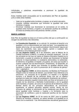 individuales y colectivas encaminadas a promover la igualdad de
oportunidades.
Estas medidas serán encauzadas por la coordinadora del Plan de Igualdad,
junto a estas otras medidas:
- Velar por la igualdad entre hombres y mujeres, en el centro educativo.
- Impulsar medidas educativas que fomenten la igualdad real entre
hombres y mujeres.
- Dinamizar medidas que favorezcan la convivencia en el centro, la
igualdad entre hombres y mujeres y la resolución pacífica de conflictos
en todos los ámbitos de la vida personal, familiar y social.
MARCO JURÍDICO
Este Plan de Igualdad se basa en el marco jurídico del que a continuación se
recogen los elementos más relevantes:
- La Constitución Española, en su artículo 14, proclama el derecho a la
igualdad y a la no discriminación por razón de sexo: “Los españoles son
iguales ante la ley, sin que pueda prevalecer discriminación alguna por
razón de nacimiento, raza, sexo, religión, opinión o cualquier otra
condición o circunstancia personal o social.”
- La Ley Orgánica 8/2013, de 9 de diciembre, para la Mejora de la
Calidad Educativa (LOMCE), lo señala en diversas ocasiones: “Uno de
los principios en los que se inspira el Sistema Educativo Español es la
transmisión y puesta en práctica de valores que favorezcan la libertad
personal, la responsabilidad, la ciudadanía democrática, la solidaridad,
la tolerancia, la igualdad, el respeto y la justicia, así como que ayuden a
superar cualquier tipo de discriminación” (Preámbulo). “El desarrollo, en
la escuela, de los valores que fomenten la igualdad efectiva entre
hombres y mujeres, así como la prevención de la violencia de género”
(Art. 1, apartado l).
- La Ley Orgánica 1/2004, de 28 de diciembre, de Medidas de Protección
Integral contra la Violencia de Género, que también hace referencia a la
educación: “La conquista de la igualdad y el respeto a la dignidad
humana y la libertad de las personas tienen que ser un objetivo
prioritario en todos los niveles de socialización (Exposición de motivos)”.
“El sistema educativo español incluirá entre sus fines la formación en el
respeto de los derechos y libertades fundamentales y de la igualdad
entre hombres y mujeres, así como en el ejercicio de la tolerancia y de la
libertad dentro de los principios democráticos de convivencia.
Igualmente, el sistema educativo español incluirá, dentro de sus
principios de calidad, la eliminación de los obstáculos que dificultan la
plena igualdad entre hombres y mujeres y la formación para la
prevención de conflictos y para la resolución pacífica de los mismos”
(Art. 4.1).
- La Ley Orgánica 3/2007, de 22 de marzo de 2007, para la Igualdad
Efectiva de Hombres y Mujeres, se refiere también a la igualdad en el
marco de la enseñanza: “Las Administraciones educativas garantizarán
 