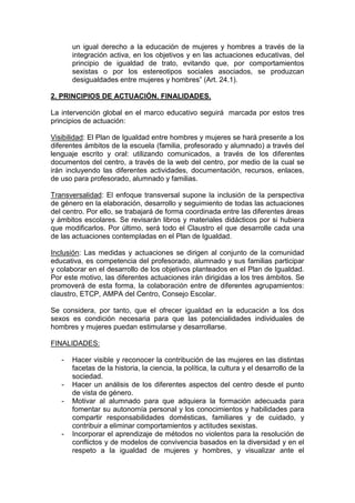 un igual derecho a la educación de mujeres y hombres a través de la
integración activa, en los objetivos y en las actuaciones educativas, del
principio de igualdad de trato, evitando que, por comportamientos
sexistas o por los estereotipos sociales asociados, se produzcan
desigualdades entre mujeres y hombres” (Art. 24.1).
2. PRINCIPIOS DE ACTUACIÓN. FINALIDADES.
La intervención global en el marco educativo seguirá marcada por estos tres
principios de actuación:
Visibilidad: El Plan de Igualdad entre hombres y mujeres se hará presente a los
diferentes ámbitos de la escuela (familia, profesorado y alumnado) a través del
lenguaje escrito y oral: utilizando comunicados, a través de los diferentes
documentos del centro, a través de la web del centro, por medio de la cual se
irán incluyendo las diferentes actividades, documentación, recursos, enlaces,
de uso para profesorado, alumnado y familias.
Transversalidad: El enfoque transversal supone la inclusión de la perspectiva
de género en la elaboración, desarrollo y seguimiento de todas las actuaciones
del centro. Por ello, se trabajará de forma coordinada entre las diferentes áreas
y ámbitos escolares. Se revisarán libros y materiales didácticos por si hubiera
que modificarlos. Por último, será todo el Claustro el que desarrolle cada una
de las actuaciones contempladas en el Plan de Igualdad.
Inclusión: Las medidas y actuaciones se dirigen al conjunto de la comunidad
educativa, es competencia del profesorado, alumnado y sus familias participar
y colaborar en el desarrollo de los objetivos planteados en el Plan de Igualdad.
Por este motivo, las diferentes actuaciones irán dirigidas a los tres ámbitos. Se
promoverá de esta forma, la colaboración entre de diferentes agrupamientos:
claustro, ETCP, AMPA del Centro, Consejo Escolar.
Se considera, por tanto, que el ofrecer igualdad en la educación a los dos
sexos es condición necesaria para que las potencialidades individuales de
hombres y mujeres puedan estimularse y desarrollarse.
FINALIDADES:
- Hacer visible y reconocer la contribución de las mujeres en las distintas
facetas de la historia, la ciencia, la política, la cultura y el desarrollo de la
sociedad.
- Hacer un análisis de los diferentes aspectos del centro desde el punto
de vista de género.
- Motivar al alumnado para que adquiera la formación adecuada para
fomentar su autonomía personal y los conocimientos y habilidades para
compartir responsabilidades domésticas, familiares y de cuidado, y
contribuir a eliminar comportamientos y actitudes sexistas.
- Incorporar el aprendizaje de métodos no violentos para la resolución de
conflictos y de modelos de convivencia basados en la diversidad y en el
respeto a la igualdad de mujeres y hombres, y visualizar ante el
 