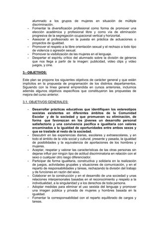 alumnado a los grupos de mujeres en situación de múltiple
discriminación.
- Fomentar la diversificación profesional como forma de promover una
elección académica y profesional libre y como vía de eliminación
progresiva de la segregación ocupacional vertical y horizontal.
- Asesorar al profesorado en la puesta en práctica de actuaciones o
proyectos de igualdad.
- Promover el respeto a la libre orientación sexual y el rechazo a todo tipo
de violencia o agresión sexual.
- Promover la visibilización de las mujeres en el lenguaje.
- Despertar el espíritu crítico del alumnado sobre la división de géneros
que nos llega a partir de la imagen: publicidad, video clips y video
juegos, y cine.
3.- OBJETIVOS:
Este plan se propone los siguientes objetivos de carácter general y que están
implícitos en la propuesta de programación de los distintos departamentos.
Siguiendo con la línea general emprendida en cursos anteriores, incluimos
además algunos objetivos específicos que constituyeron las propuestas de
mejora del curso anterior.
3.1. OBJETIVOS GENERALES:
- Desarrollar prácticas educativas que identifiquen los estereotipos
sexistas existentes en diferentes ámbitos de la Comunidad
Escolar y de la sociedad y que promuevan su eliminación, de
forma que favorezcan en los jóvenes un desarrollo personal
satisfactorio y una convivencia pacífica e igualitaria con valores
encaminados a la igualdad de oportunidades entre ambos sexos y
que se traslade al resto de la sociedad.
- Descubrir en las experiencias diarias, escolares y extraescolares, y en
todo el ámbito de la vida social y cultural, presente y pasada, la igualdad
de posibilidades y la equivalencia de aportaciones de los hombres y
mujeres.
- Aceptar, respetar y valorar las características de las otras personas sin
dejarse influir por ningún tipo de actitud discriminatoria en relación con el
sexo o cualquier otro rasgo diferenciador.
- Participar de forma igualitaria, constructiva y solidaria en la realización
de juegos, actividades grupales y situaciones de comunicación, y en el
reparto de responsabilidades y tareas, rechazando la división del trabajo
y de funciones en razón del sexo.
- Colaborar en la construcción y en el desarrollo de una sociedad y unas
relaciones interpersonales basadas en el reconocimiento y respeto a la
individualidad, a la singularidad y a los derechos de toda persona.
- Adoptar medidas para eliminar el uso sexista del lenguaje y promover
una imagen pública y privada de mujeres y hombres basada en la
igualdad.
- Fomentar la corresponsabilidad con el reparto equilibrado de cargos y
tareas.
 